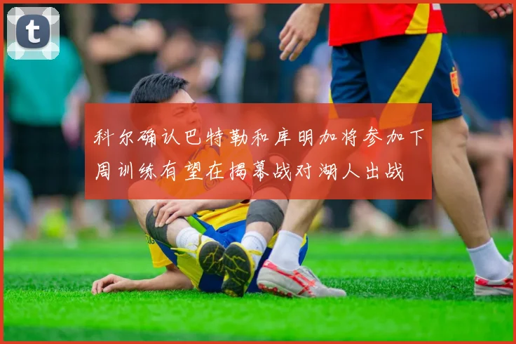 科尔确认巴特勒和库明加将参加下周训练有望在揭幕战对湖人出战