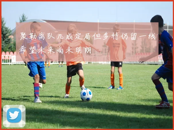 聚勒离队几成定局但多特仍留一线希望未来尚未明朗