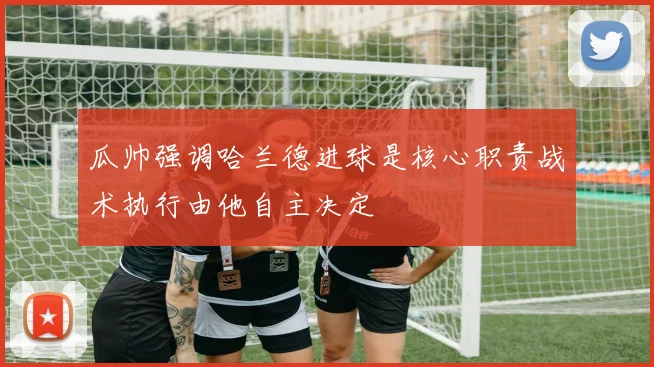 瓜帅强调哈兰德进球是核心职责战术执行由他自主决定