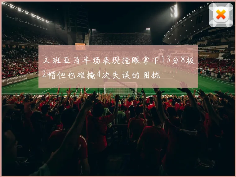 文班亚马半场表现抢眼拿下13分8板2帽但也难掩4次失误的困扰