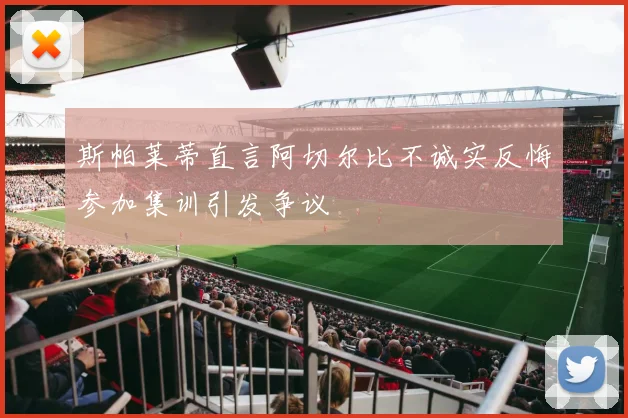 斯帕莱蒂直言阿切尔比不诚实反悔参加集训引发争议