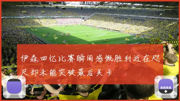 伊森回忆比赛瞬间感慨胜利近在咫尺却未能突破最后关卡