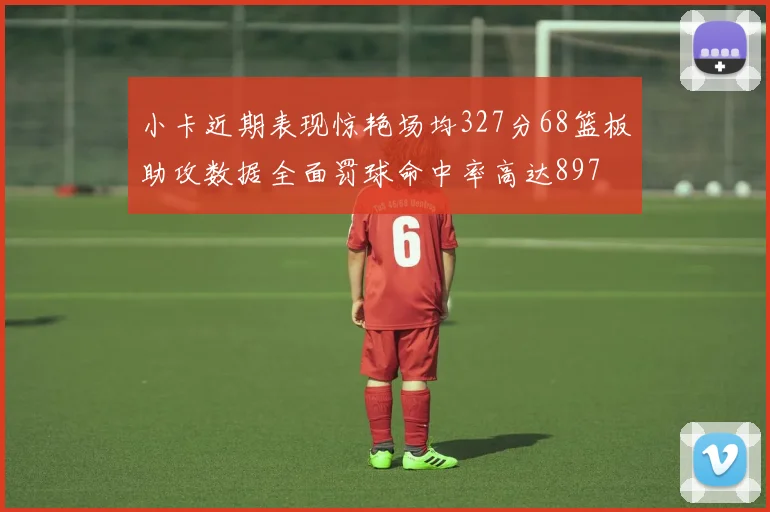 小卡近期表现惊艳场均327分68篮板助攻数据全面罚球命中率高达897