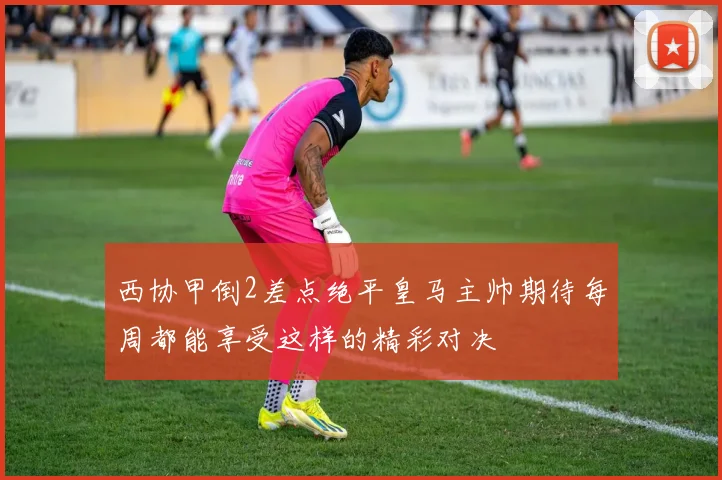 西协甲倒2差点绝平皇马主帅期待每周都能享受这样的精彩对决