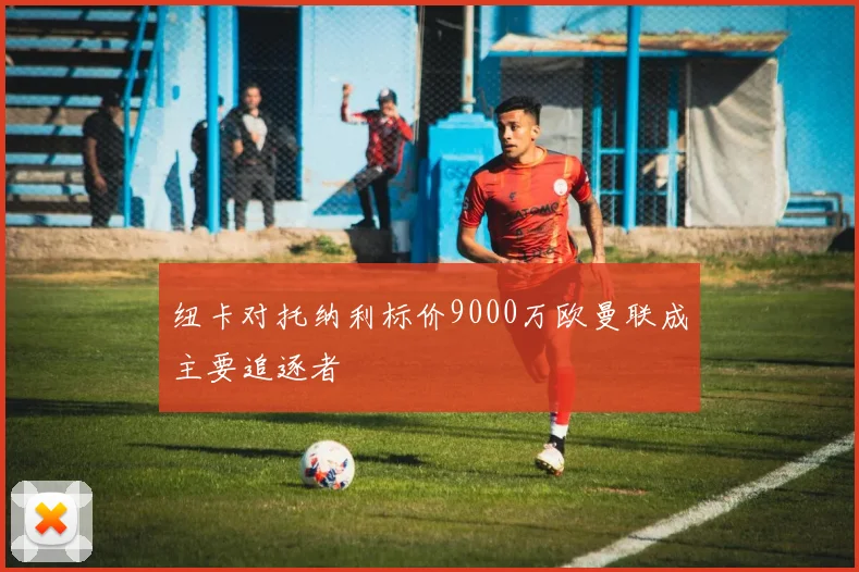 纽卡对托纳利标价9000万欧曼联成主要追逐者
