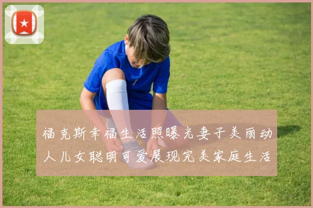 福克斯幸福生活照曝光妻子美丽动人儿女聪明可爱展现完美家庭生活