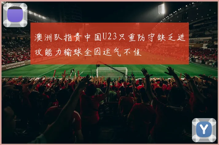 澳洲队指责中国U23只重防守缺乏进攻能力输球全因运气不佳