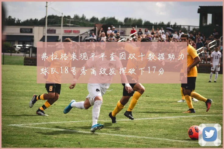 弗拉格表现平平奎因双十数据助力球队18号秀高效发挥砍下17分