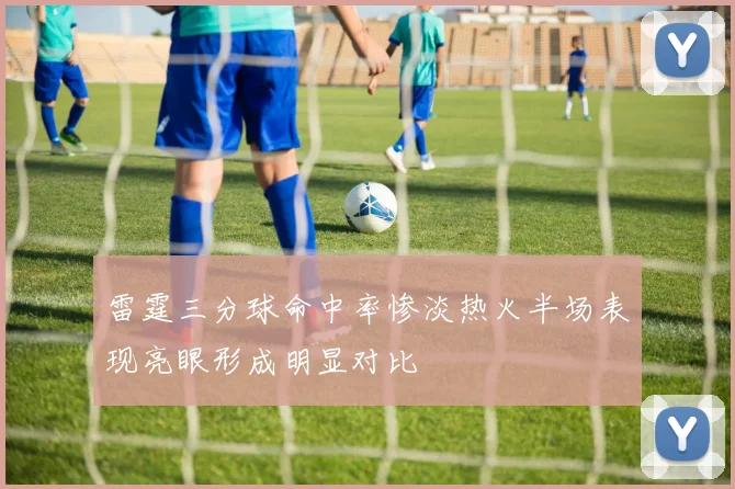 雷霆三分球命中率惨淡热火半场表现亮眼形成明显对比