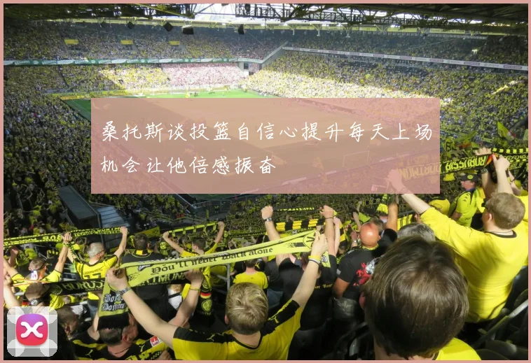 桑托斯谈投篮自信心提升每天上场机会让他倍感振奋