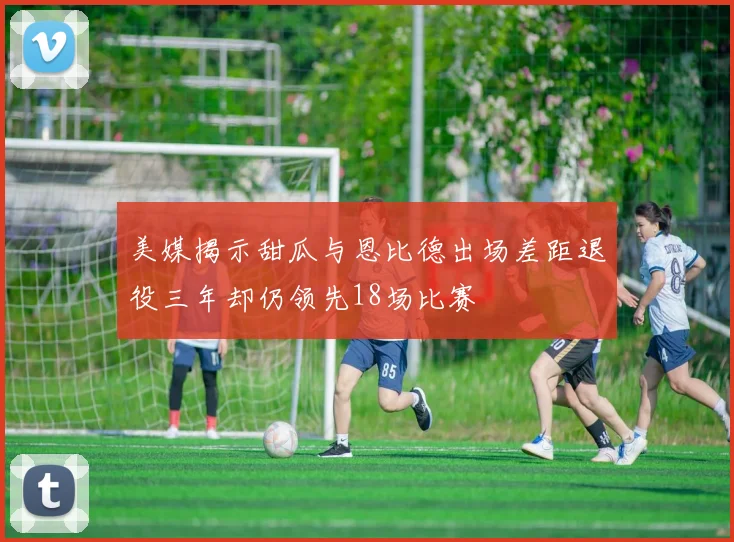 美媒揭示甜瓜与恩比德出场差距退役三年却仍领先18场比赛