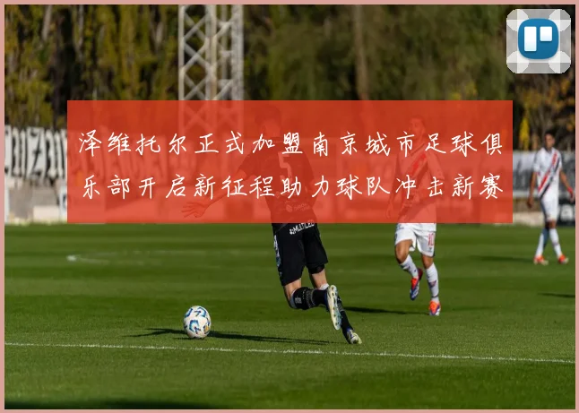 泽维托尔正式加盟南京城市足球俱乐部开启新征程助力球队冲击新赛季