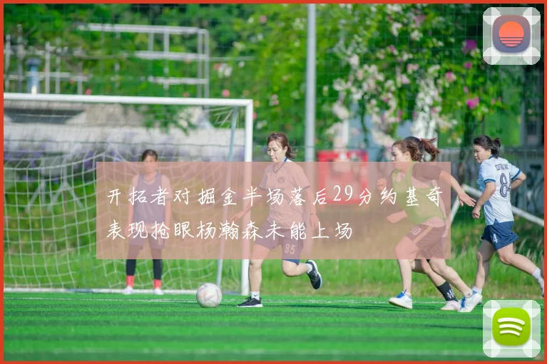 开拓者对掘金半场落后29分约基奇表现抢眼杨瀚森未能上场