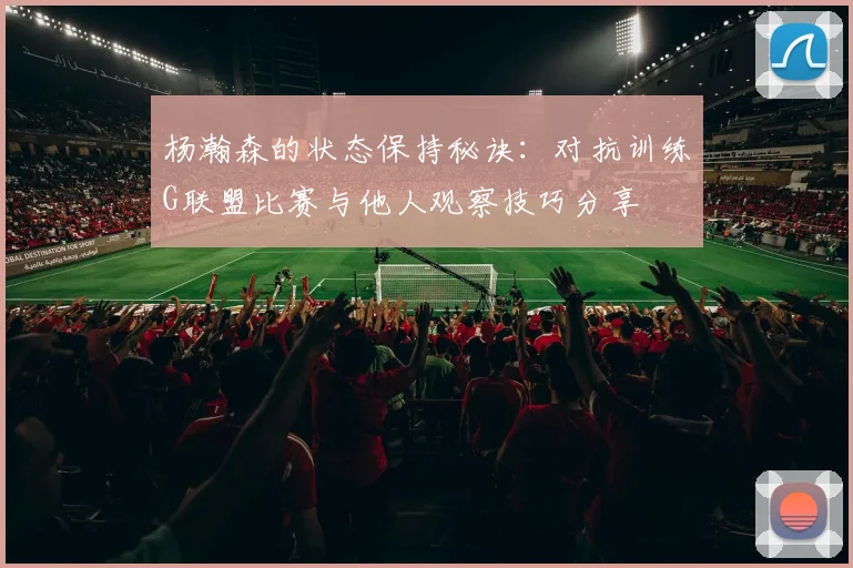 杨瀚森的状态保持秘诀：对抗训练G联盟比赛与他人观察技巧分享