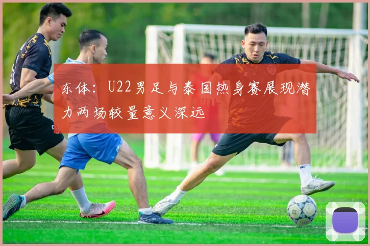 东体：U22男足与泰国热身赛展现潜力两场较量意义深远