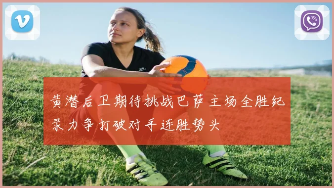 黄潜后卫期待挑战巴萨主场全胜纪录力争打破对手连胜势头