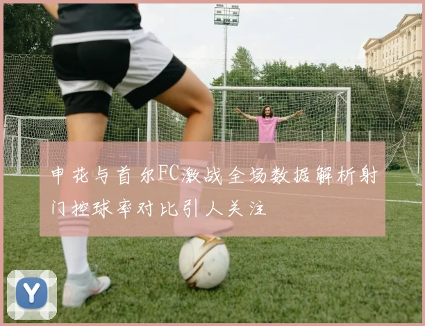 申花与首尔FC激战全场数据解析射门控球率对比引人关注
