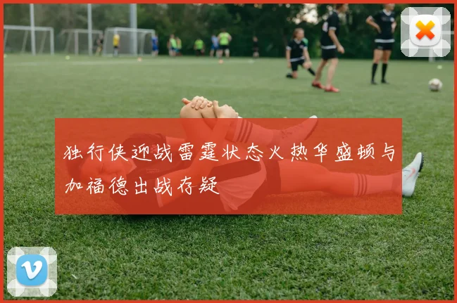 独行侠迎战雷霆状态火热华盛顿与加福德出战存疑