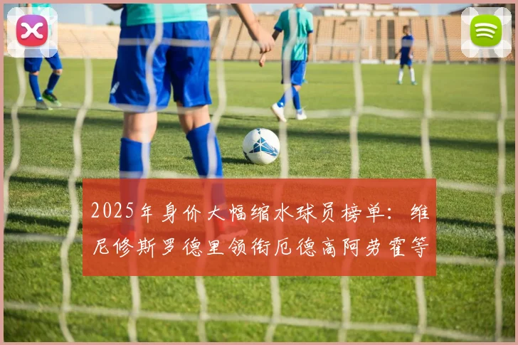 2025年身价大幅缩水球员榜单：维尼修斯罗德里领衔厄德高阿劳霍等人上榜