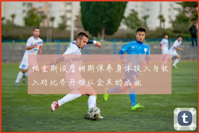 帕金斯谈詹姆斯保养身体投入与收入对比乔丹难以企及的成就