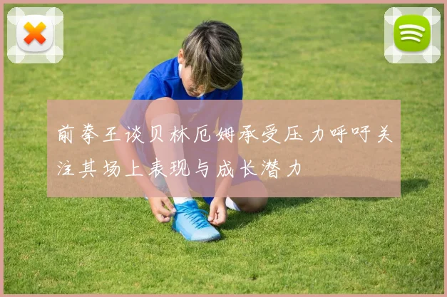 前拳王谈贝林厄姆承受压力呼吁关注其场上表现与成长潜力