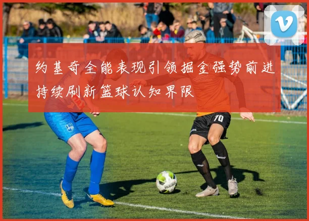 约基奇全能表现引领掘金强势前进持续刷新篮球认知界限